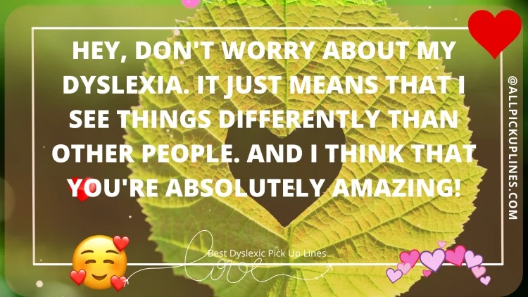 Hey, don't worry about my dyslexia. It just means that I see things differently than other people. And I think that you're absolutely amazing!